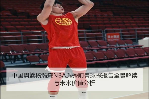 中国男篮杨瀚森NBA选秀前景球探报告全景解读与未来价值分析