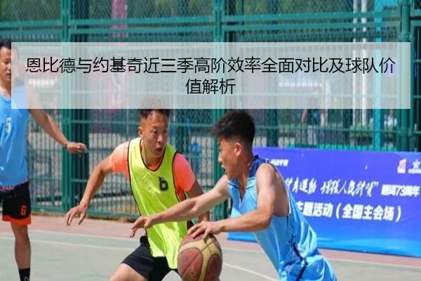 恩比德与约基奇近三季高阶效率全面对比及球队价值解析