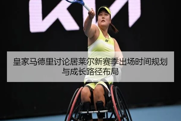 皇家马德里讨论居莱尔新赛季出场时间规划与成长路径布局