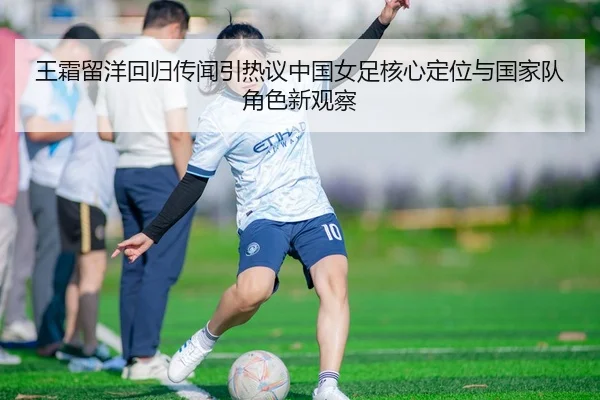 王霜留洋回归传闻引热议中国女足核心定位与国家队角色新观察