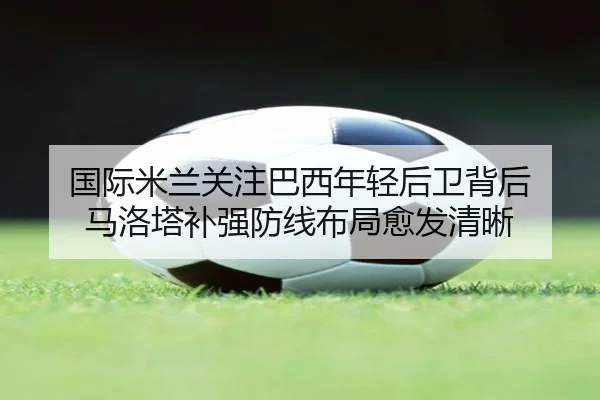 国际米兰关注巴西年轻后卫背后 马洛塔补强防线布局愈发清晰